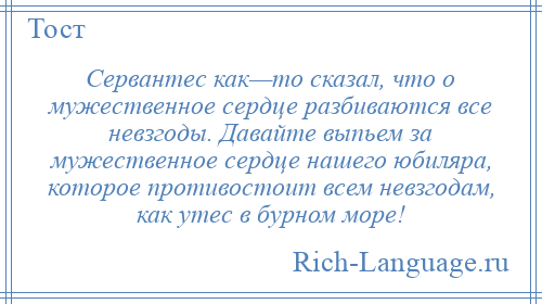 
    Сервантес как—то сказал, что о мужественное сердце разбиваются все невзгоды. Давайте выпьем за мужественное сердце нашего юбиляра, которое противостоит всем невзгодам, как утес в бурном море!