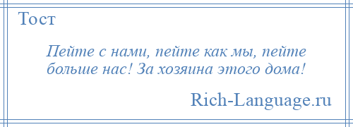 
    Пейте с нами, пейте как мы, пейте больше нас! За хозяина этого дома!