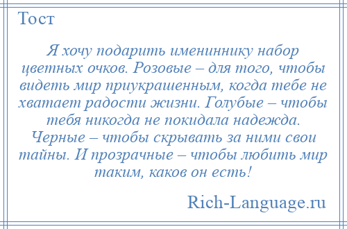 
    Я хочу подарить имениннику набор цветных очков. Розовые – для того, чтобы видеть мир приукрашенным, когда тебе не хватает радости жизни. Голубые – чтобы тебя никогда не покидала надежда. Черные – чтобы скрывать за ними свои тайны. И прозрачные – чтобы любить мир таким, каков он есть!