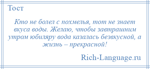 
    Кто не болел с похмелья, тот не знает вкуса воды. Желаю, чтобы завтрашним утром юбиляру вода казалась безвкусной, а жизнь – прекрасной!