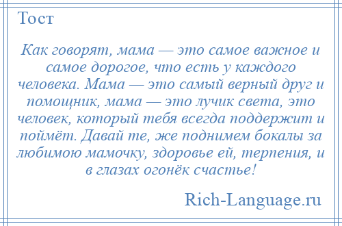 
    Как говорят, мама — это самое важное и самое дорогое, что есть у каждого человека. Мама — это самый верный друг и помощник, мама — это лучик света, это человек, который тебя всегда поддержит и поймёт. Давай те, же поднимем бокалы за любимою мамочку, здоровье ей, терпения, и в глазах огонёк счастье!